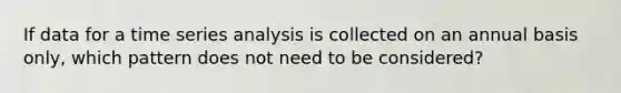 If data for a time series analysis is collected on an annual basis only, which pattern does not need to be considered?