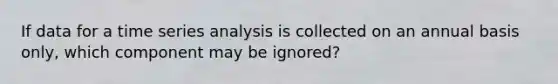 If data for a time series analysis is collected on an annual basis only, which component may be ignored?