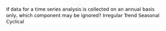 If data for a time series analysis is collected on an annual basis only, which component may be ignored? Irregular Trend Seasonal Cyclical