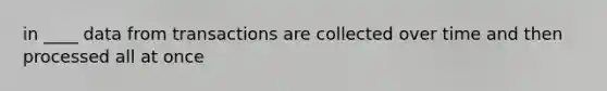 in ____ data from transactions are collected over time and then processed all at once