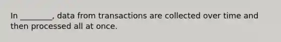 In ________, data from transactions are collected over time and then processed all at once.