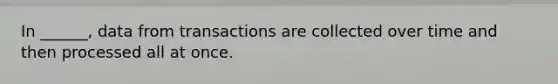 In ______, data from transactions are collected over time and then processed all at once.