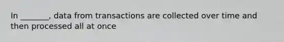 In _______, data from transactions are collected over time and then processed all at once