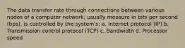 The data transfer rate through connections between various nodes of a computer network, usually measure in bits per second (bps), is controlled by the system's: a. Internet protocol (IP) b. Transmission control protocol (TCP) c. Bandwidth d. Processor speed