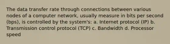 The data transfer rate through connections between various nodes of a computer network, usually measure in bits per second (bps), is controlled by the system's: a. Internet protocol (IP) b. Transmission control protocol (TCP) c. Bandwidth d. Processor speed