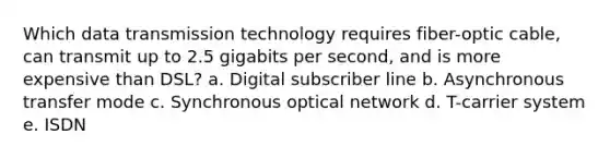 Which data transmission technology requires fiber-optic cable, can transmit up to 2.5 gigabits per second, and is more expensive than DSL? a. Digital subscriber line b. Asynchronous transfer mode c. Synchronous optical network d. T-carrier system e. ISDN