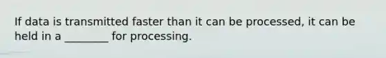 If data is transmitted faster than it can be processed, it can be held in a ________ for processing.