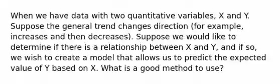 When we have data with two quantitative variables, X and Y. Suppose the general trend changes direction (for example, increases and then decreases). Suppose we would like to determine if there is a relationship between X and Y, and if so, we wish to create a model that allows us to predict the expected value of Y based on X. What is a good method to use?