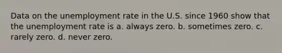 Data on the unemployment rate in the U.S. since 1960 show that the unemployment rate is a. always zero. b. sometimes zero. c. rarely zero. d. never zero.