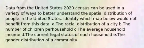 Data from the United States 2020 census can be used in a variety of ways to better understand the spatial distribution of people in the United States. Identify which map below would not benefit from this data. a.The racial distribution of a city b.The number of children perhousehold c.The average household income d.The current legal status of each household e.The gender distribution of a community