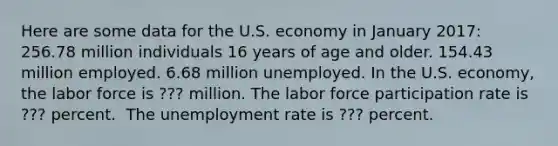 Here are some data for the U.S. economy in January​ 2017: 256.78 million individuals 16 years of age and older. 154.43 million employed. 6.68 million unemployed. In the U.S.​ economy, the labor force is ??? million. The labor force participation rate is ??? percent. ​ The unemployment rate is ??? percent.