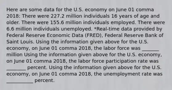 Here are some data for the U.S. economy on June 01 comma 2018​: There were 227.2 million individuals 16 years of age and older. There were 155.6 million individuals employed. There were 6.6 million individuals unemployed. ​*Real-time data provided by Federal Reserve Economic Data​ (FRED), Federal Reserve Bank of Saint Louis. Using the information given above for the U.S.​ economy, on June 01 comma 2018​, the labor force was _______ million Using the information given above for the U.S.​ economy, on June 01 comma 2018​, the labor force participation rate was ________ percent. Using the information given above for the U.S.​ economy, on June 01 comma 2018​, the <a href='https://www.questionai.com/knowledge/kh7PJ5HsOk-unemployment-rate' class='anchor-knowledge'>unemployment rate</a> was ___________ percent.