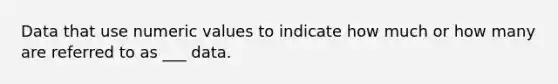 Data that use numeric values to indicate how much or how many are referred to as ___ data.