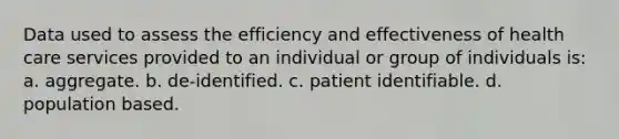 Data used to assess the efficiency and effectiveness of health care services provided to an individual or group of individuals is: a. aggregate. b. de-identified. c. patient identifiable. d. population based.