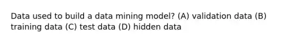 Data used to build a data mining model? (A) validation data (B) training data (C) test data (D) hidden data