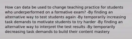 How can data be used to change teaching practice for students who underperformed on a formative exam? -By finding an alternative way to test students again -By temporarily increasing task demands to motivate students to try harder -By finding an alternative way to interpret the test results -By temporarily decreasing task demands to build their content mastery