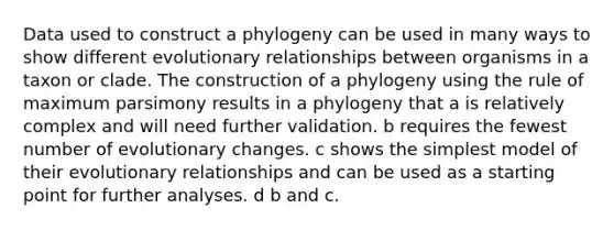 Data used to construct a phylogeny can be used in many ways to show different evolutionary relationships between organisms in a taxon or clade. The construction of a phylogeny using the rule of maximum parsimony results in a phylogeny that a is relatively complex and will need further validation. b requires the fewest number of evolutionary changes. c shows the simplest model of their evolutionary relationships and can be used as a starting point for further analyses. d b and c.