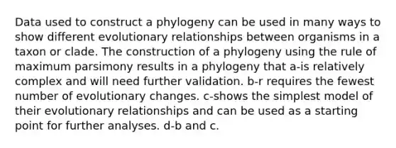 Data used to construct a phylogeny can be used in many ways to show different evolutionary relationships between organisms in a taxon or clade. The construction of a phylogeny using the rule of maximum parsimony results in a phylogeny that a-is relatively complex and will need further validation. b-r requires the fewest number of evolutionary changes. c-shows the simplest model of their evolutionary relationships and can be used as a starting point for further analyses. d-b and c.