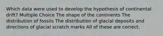 Which data were used to develop the hypothesis of continental drift? Multiple Choice The shape of the continents The distribution of fossils The distribution of glacial deposits and directions of glacial scratch marks All of these are correct.