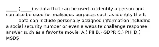 _____ (_____) is data that can be used to identify a person and can also be used for malicious purposes such as identity theft. _____ data can include personally assigned information including a social security number or even a website challenge response answer such as a favorite movie. A.) PII B.) GDPR C.) PHI D.) MSDS