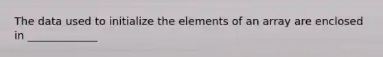 The data used to initialize the elements of an array are enclosed in _____________