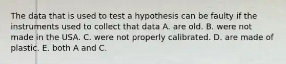 The data that is used to test a hypothesis can be faulty if the instruments used to collect that data A. are old. B. were not made in the USA. C. were not properly calibrated. D. are made of plastic. E. both A and C.