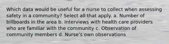 Which data would be useful for a nurse to collect when assessing safety in a community? Select all that apply. a. Number of billboards in the area b. Interviews with health care providers who are familiar with the community c. Observation of community members d. Nurse's own observations