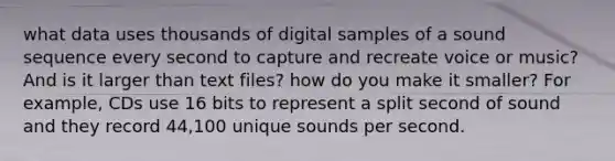 what data uses thousands of digital samples of a sound sequence every second to capture and recreate voice or music? And is it larger than text files? how do you make it smaller? For example, CDs use 16 bits to represent a split second of sound and they record 44,100 unique sounds per second.