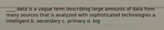 ____ data is a vague term describing large amounts of data from many sources that is analyzed with sophisticated technologies a. intelligent b. secondary c. primary d. big