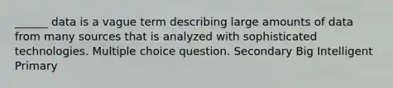 ______ data is a vague term describing large amounts of data from many sources that is analyzed with sophisticated technologies. Multiple choice question. Secondary Big Intelligent Primary