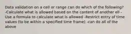 Data validation on a cell or range can do which of the following? -Calculate what is allowed based on the content of another ell -Use a formula to calculate what is allowed -Restrict entry of time values (to be within a specified time frame) -can do all of the above