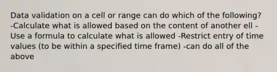 Data validation on a cell or range can do which of the following? -Calculate what is allowed based on the content of another ell -Use a formula to calculate what is allowed -Restrict entry of time values (to be within a specified time frame) -can do all of the above