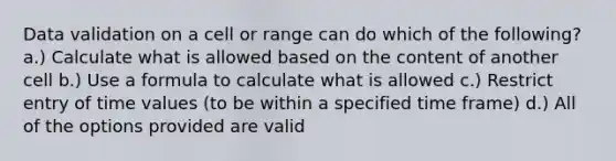 Data validation on a cell or range can do which of the following? a.) Calculate what is allowed based on the content of another cell b.) Use a formula to calculate what is allowed c.) Restrict entry of time values (to be within a specified time frame) d.) All of the options provided are valid