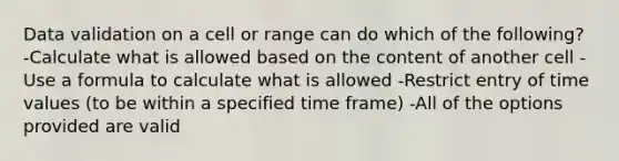 Data validation on a cell or range can do which of the following? -Calculate what is allowed based on the content of another cell -Use a formula to calculate what is allowed -Restrict entry of time values (to be within a specified time frame) -All of the options provided are valid