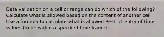 Data validation on a cell or range can do which of the following? Calculate what is allowed based on the content of another cell Use a formula to calculate what is allowed Restrict entry of time values (to be within a specified time frame)