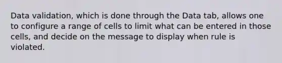 Data validation, which is done through the Data tab, allows one to configure a range of cells to limit what can be entered in those cells, and decide on the message to display when rule is violated.