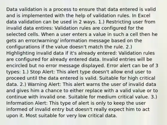 Data validation is a process to ensure that data entered is valid and is implemented with the help of validation rules. In Excel data validation can be used in 2 ways. 1.) Restricting user from invalid data entires: Validation rules are configured for the selected cells. When a user enters a value in such a cell then he gets an error/warning/ information message based on the configurations if the value doesn't match the rule. 2.) Highlighting invalid data if it's already entered: Validation rules are configured for already entered data. Invalid entries will be encircled but no error message displayed. Error alert can be of 3 types: 1.) Stop Alert: This alert type doesn't allow end user to proceed until the data entered is valid. Suitable for high critical data. 2.) Warning Alert: This alert warns the user of invalid data and gives him a chance to either replace with a valid value or to continue with invalid one. Suitable for medium critical value. 3.) Information Alert: This type of alert is only to keep the user informed of invalid entry but doesn't really expect him to act upon it. Most suitable for very low critical data.