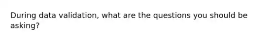 During data validation, what are the questions you should be asking?