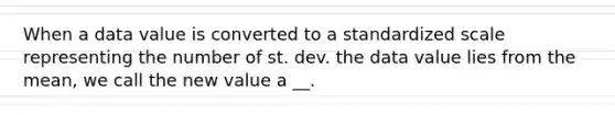 When a data value is converted to a standardized scale representing the number of st. dev. the data value lies from the mean, we call the new value a __.