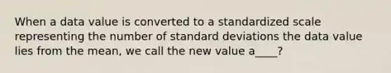 When a data value is converted to a standardized scale representing the number of standard deviations the data value lies from the​ mean, we call the new value a​____?