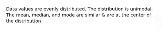 Data values are evenly distributed. The distribution is unimodal. The mean, median, and mode are similar & are at the center of the distribution