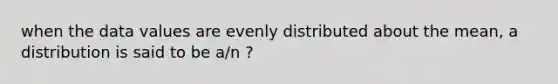 when the data values are evenly distributed about the mean, a distribution is said to be a/n ?