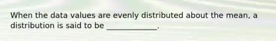 When the data values are evenly distributed about the mean, a distribution is said to be _____________.