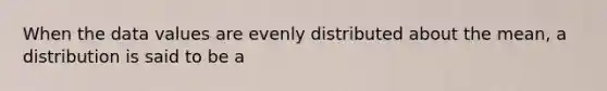 When the data values are evenly distributed about the mean, a distribution is said to be a