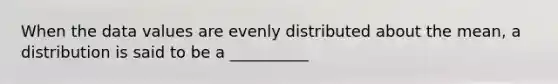 When the data values are evenly distributed about the mean, a distribution is said to be a __________