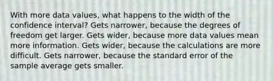 With more data values, what happens to the width of the confidence interval? Gets narrower, because the degrees of freedom get larger. Gets wider, because more data values mean more information. Gets wider, because the calculations are more difficult. Gets narrower, because the standard error of the sample average gets smaller.