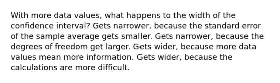 With more data values, what happens to the width of the confidence interval? Gets narrower, because the standard error of the sample average gets smaller. Gets narrower, because the degrees of freedom get larger. Gets wider, because more data values mean more information. Gets wider, because the calculations are more difficult.