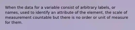 When the data for a variable consist of arbitrary labels, or names, used to identify an attribute of the element, the scale of measurement countable but there is no order or unit of measure for them.