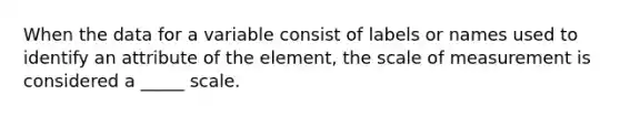 When the data for a variable consist of labels or names used to identify an attribute of the element, the scale of measurement is considered a _____ scale.