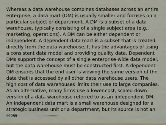 Whereas a data warehouse combines databases across an entire enterprise, a data mart (DM) is usually smaller and focuses on a particular subject or department. A DM is a subset of a data warehouse, typically consisting of a single subject area (e.g., marketing, operations). A DM can be either dependent or independent. A dependent data mart is a subset that is created directly from the data warehouse. It has the advantages of using a consistent data model and providing quality data. Dependent DMs support the concept of a single enterprise-wide data model, but the data warehouse must be constructed first. A dependent DM ensures that the end user is viewing the same version of the data that is accessed by all other data warehouse users. The high cost of data warehouses limits their use to large companies. As an alternative, many firms use a lower-cost, scaled-down version of a data warehouse referred to as an independent DM. An independent data mart is a small warehouse designed for a strategic business unit or a department, but its source is not an EDW